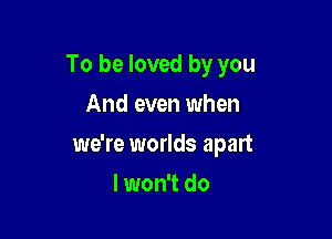 To be loved by you
And even when

we're worlds apart

lwon't do