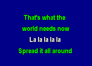 That's what the
world needs now
La la la la la

Spread it all around