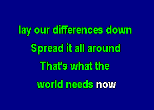 lay our differences down

Spread it all around
Thafs what the

world needs now