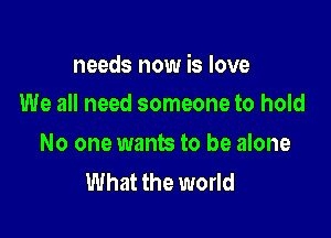 needs now is love

We all need someone to hold
No one wants to be alone
What the world