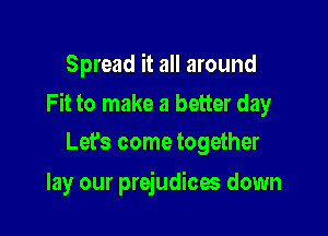 Spread it all around

Fit to make a better day

Lefs come together
lay our prejudices down