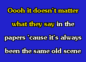 Oooh it doesn't matter
what they say in the
papers 'cause it's always

been the same old scene