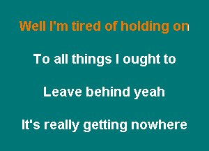 Well I'm tired of holding on
To all things I ought to

Leave behind yeah

It's really getting nowhere