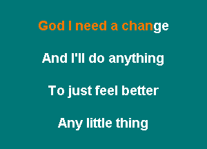 God I need a change

And I'll do anything
To just feel better

Any little thing
