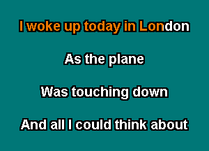 I woke up today in London

As the plane
Was touching down

And all I could think about