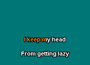 I keep my head

From getting lazy