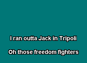 I ran outta Jack in Tripoli

Oh those freedom fighters