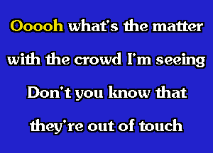 Ooooh what's the matter
with the crowd I'm seeing
Don't you know that

they're out of touch