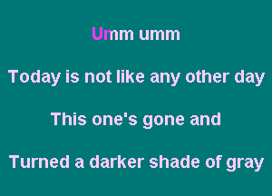 Ummumm
Today is not like any other day

This one's gone and

Turned a darker shade of gray