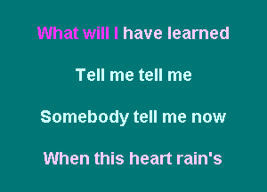 What will I have learned

Tell me tell me

Somebody tell me now

When this heart rain's