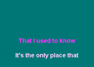 That I used to know

It's the only place that