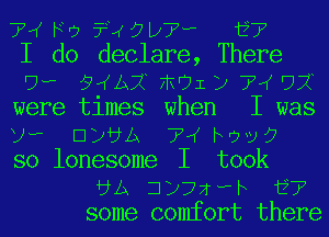 TM Fry ?RQLCV'w i?
I do declare, There
'7? 13ij FRUIZ) 72g '77?
were times when I was
U? ElixbLA 7,( NW)?
so lonesome I took
5A jijwh i7
some comfort there