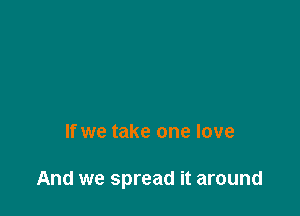 If we take one love

And we spread it around