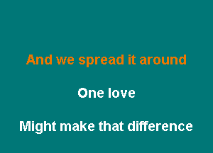 And we spread it around

One love

Might make that difference