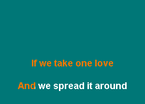 If we take one love

And we spread it around