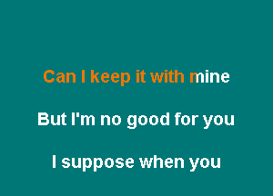 Can I keep it with mine

But I'm no good for you

I suppose when you