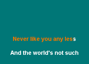 Never like you any less

And the world's not such