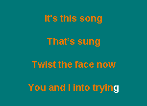 It's this song
Thafs sung

Twist the face now

You and I into trying