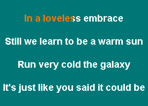 In a loveless embrace
Still we learn to be a warm sun
Run very cold the galaxy

It's just like you said it could be