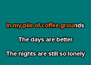 In my pile of coffee grounds

The days are better

The nights are still so lonely