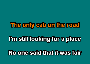 The only cab on the road

I'm still looking for a place

No one said that it was fair