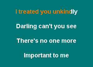 I treated you unkindly

Darling can't you see
There's no one more

Important to me