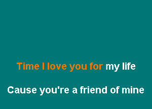 Time I love you for my life

Cause you're a friend of mine