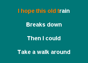 I hope this old train

Breaks down
Then I could

Take a walk around