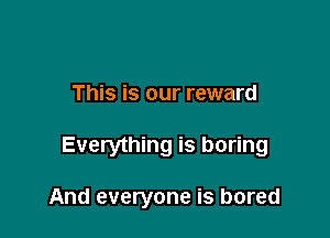 This is our reward

Everything is boring

And everyone is bored