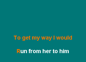 To get my way I would

Run from her to him