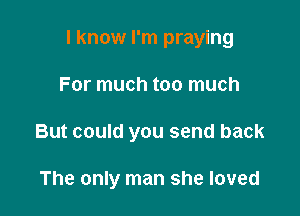 I know I'm praying

For much too much
But could you send back

The only man she loved