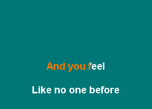 And you feel

Like no one before
