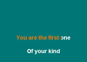 You are the first one

Of your kind