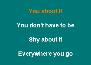 You shout it
You don't have to be

Shy about it

Everywhere you go