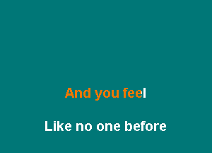 And you feel

Like no one before