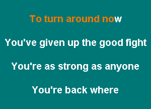To turn around now

You've given up the good fight

You're as strong as anyone

You're back where