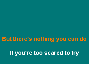 But there's nothing you can do

If you're too scared to try