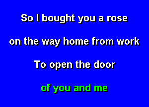 So I bought you a rose

on the way home from work

To open the door

of you and me