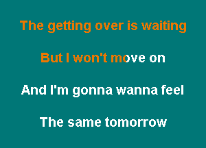 The getting over is waiting

But I won't move on
And I'm gonna wanna feel

The same tomorrow