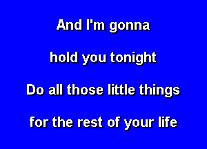 And I'm gonna

hold you tonight

Do all those little things

for the rest of your life