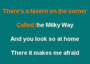 There's a tavern on the corner

Called the Milky Way

And you look so at home

There it makes me afraid