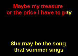 Maybe my treasure
or the price I have to pay

She may be the song
that summer sings