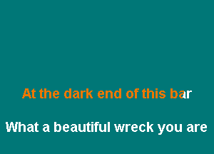 At the dark end of this bar

What a beautiful wreck you are