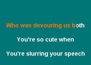 Who was devouring us both

You're so cute when

You're slurring your speech