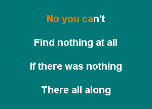 No you can't

Find nothing at all

If there was nothing

There all along