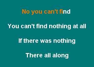 No you can't find

You can't find nothing at all
nothing

There all along