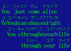 1- EHth 71A ??'W?
You just come alive
lagoon) ??DXTV'EE'IOF
YoYoujlcan (danceilright
1- le 'XJWJJX 17f rauj
You othrougheyourhlife
2va 17 51(7
through your life