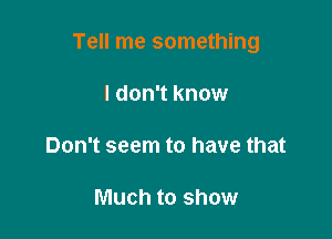 Tell me something

I don't know

Don't seem to have that

Much to show