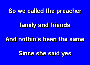 So we called the preacher

family and friends

And nothin's been the same

Since she said yes
