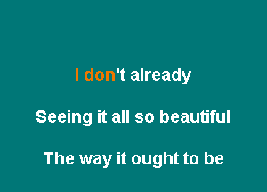 I don't already

Seeing it all so beautiful

The way it ought to be